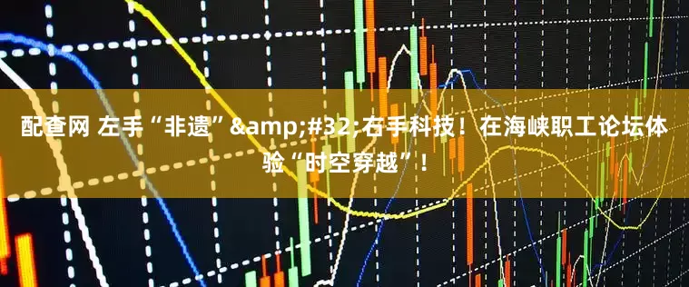 配查网 左手“非遗”&#32;右手科技！在海峡职工论坛体验“时空穿越”！