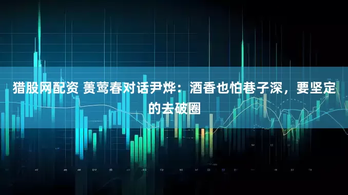 猎股网配资 蒉莺春对话尹烨：酒香也怕巷子深，要坚定的去破圈
