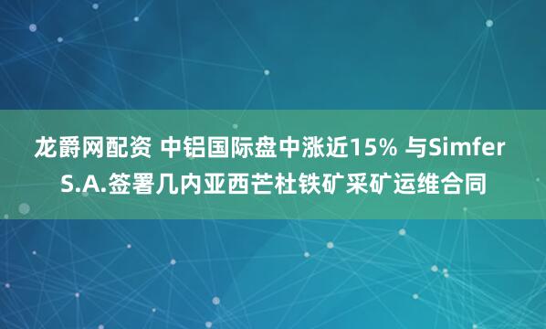 龙爵网配资 中铝国际盘中涨近15% 与Simfer S.A.签署几内亚西芒杜铁矿采矿运维合同