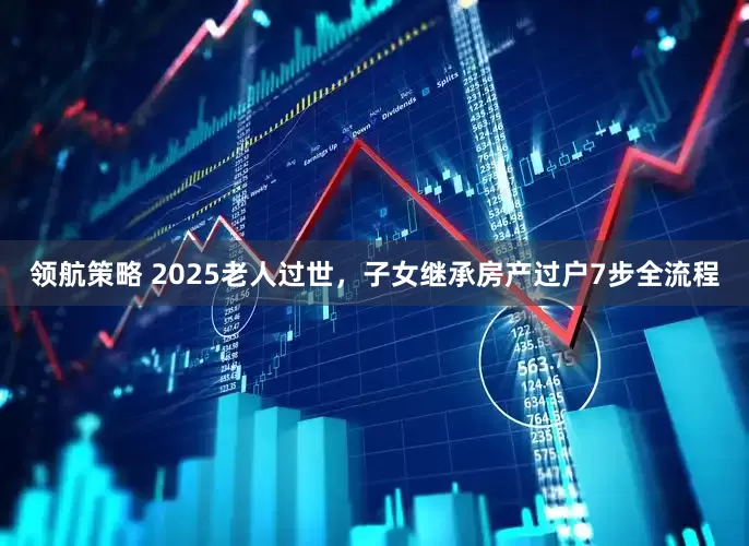 领航策略 2025老人过世，子女继承房产过户7步全流程