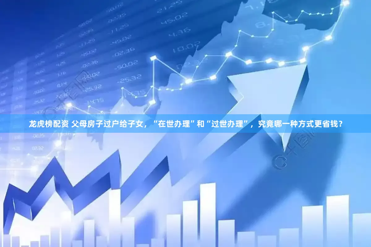 龙虎榜配资 父母房子过户给子女，“在世办理”和“过世办理”，究竟哪一种方式更省钱？