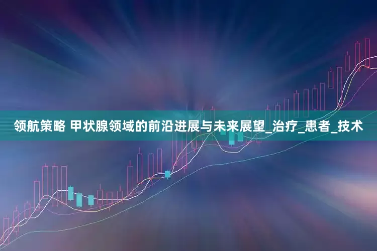 领航策略 甲状腺领域的前沿进展与未来展望_治疗_患者_技术