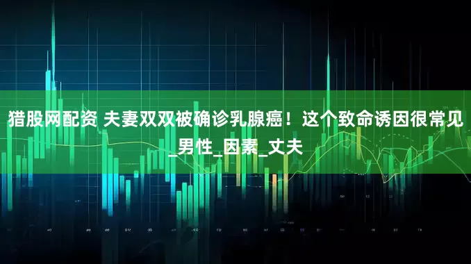 猎股网配资 夫妻双双被确诊乳腺癌！这个致命诱因很常见_男性_因素_丈夫
