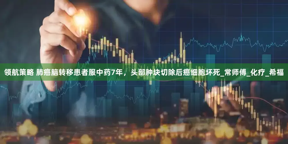 领航策略 肺癌脑转移患者服中药7年，头部肿块切除后癌细胞坏死_常师傅_化疗_希福