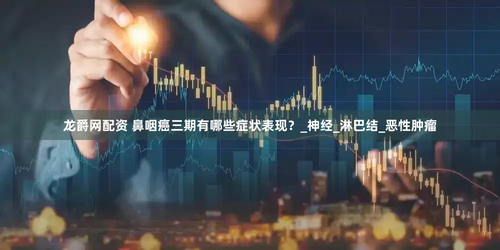 龙爵网配资 鼻咽癌三期有哪些症状表现？_神经_淋巴结_恶性肿瘤