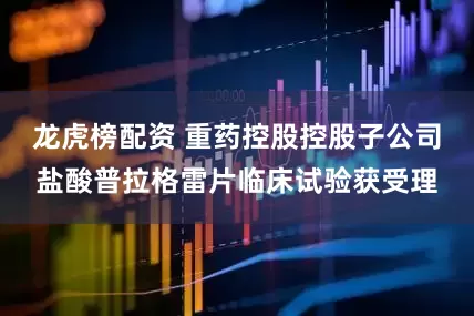 龙虎榜配资 重药控股控股子公司盐酸普拉格雷片临床试验获受理