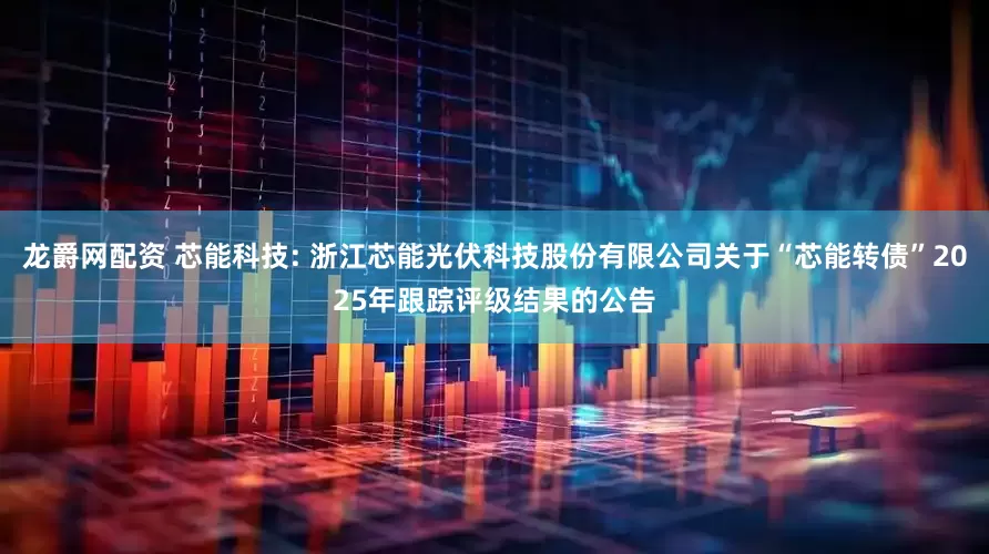 龙爵网配资 芯能科技: 浙江芯能光伏科技股份有限公司关于“芯能转债”2025年跟踪评级结果的公告