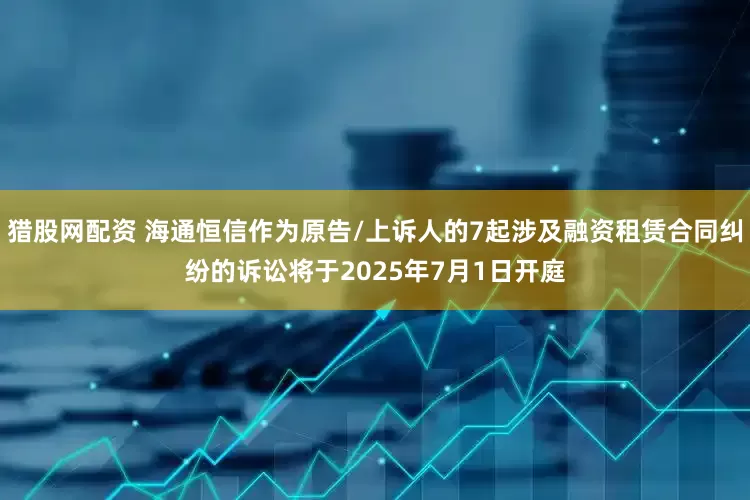 猎股网配资 海通恒信作为原告/上诉人的7起涉及融资租赁合同纠纷的诉讼将于2025年7月1日开庭