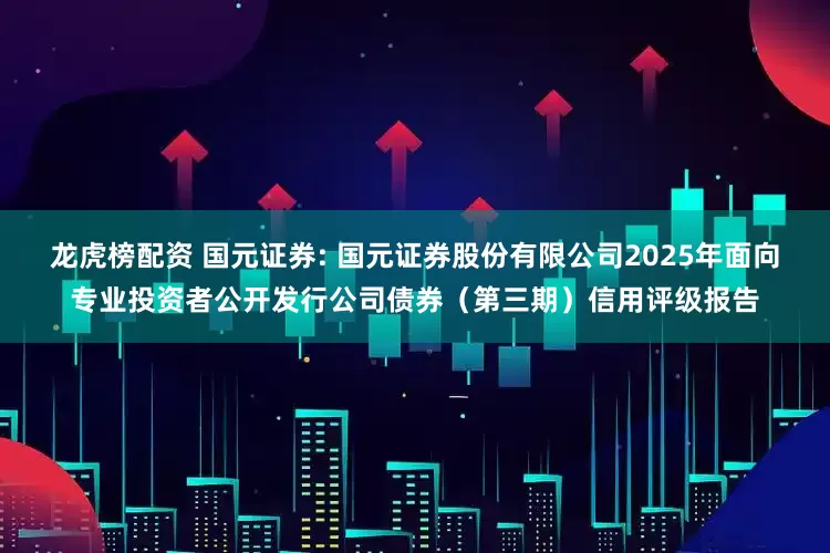 龙虎榜配资 国元证券: 国元证券股份有限公司2025年面向专业投资者公开发行公司债券(第三期)信用评级报告