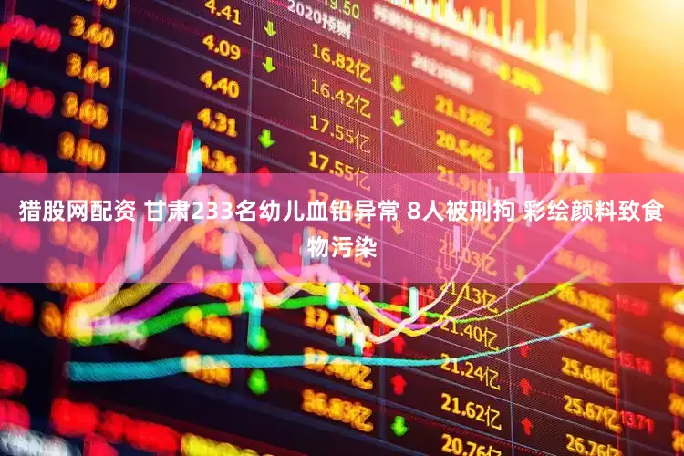 猎股网配资 甘肃233名幼儿血铅异常 8人被刑拘 彩绘颜料致食物污染