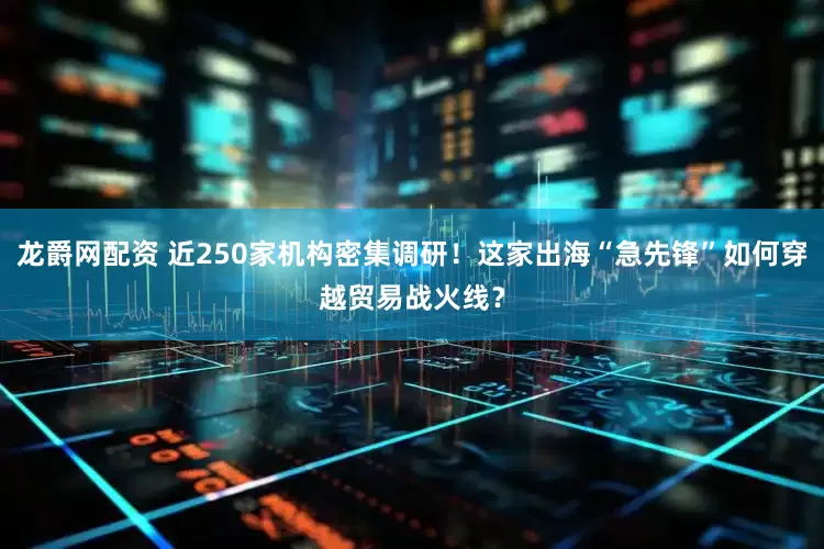 龙爵网配资 近250家机构密集调研！这家出海“急先锋”如何穿越贸易战火线？