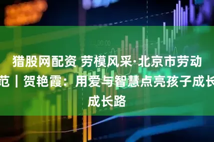 猎股网配资 劳模风采·北京市劳动模范｜贺艳霞：用爱与智慧点亮孩子成长路