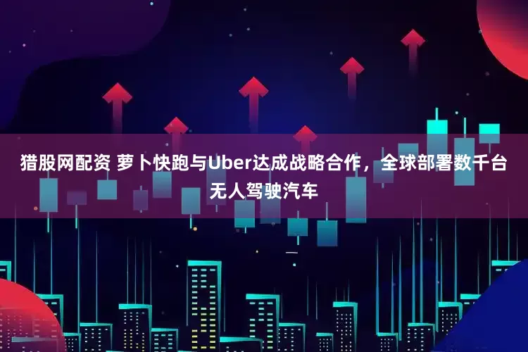 猎股网配资 萝卜快跑与Uber达成战略合作，全球部署数千台无人驾驶汽车