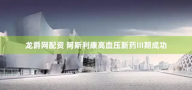 龙爵网配资 阿斯利康高血压新药III期成功