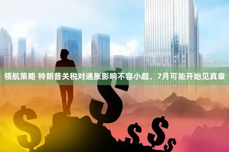 领航策略 特朗普关税对通胀影响不容小觑，7月可能开始见真章