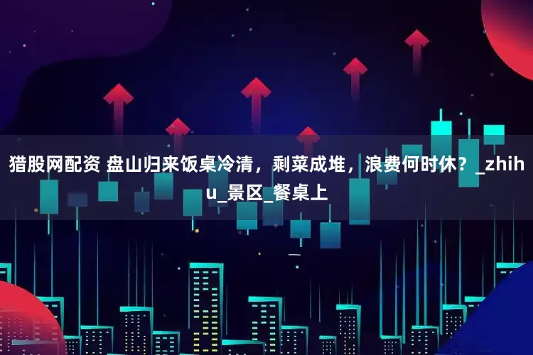猎股网配资 盘山归来饭桌冷清，剩菜成堆，浪费何时休？_zhihu_景区_餐桌上