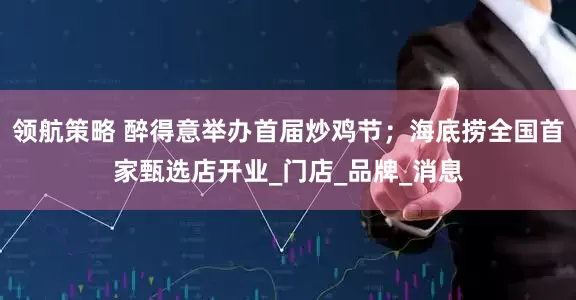 领航策略 醉得意举办首届炒鸡节；海底捞全国首家甄选店开业_门店_品牌_消息