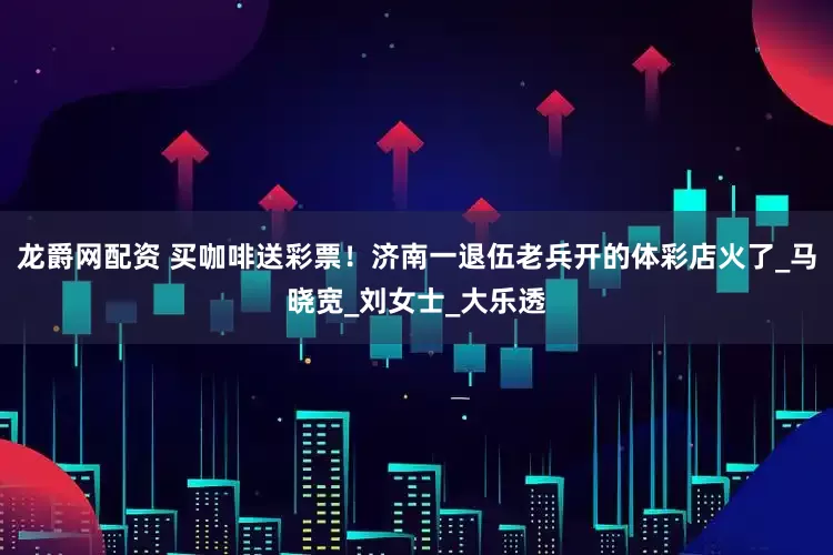 龙爵网配资 买咖啡送彩票！济南一退伍老兵开的体彩店火了_马晓宽_刘女士_大乐透