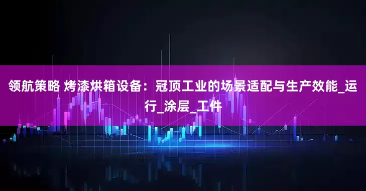 领航策略 烤漆烘箱设备：冠顶工业的场景适配与生产效能_运行_涂层_工件