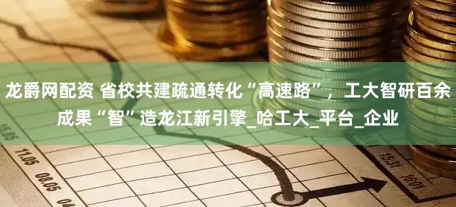 龙爵网配资 省校共建疏通转化“高速路”，工大智研百余成果“智”造龙江新引擎_哈工大_平台_企业