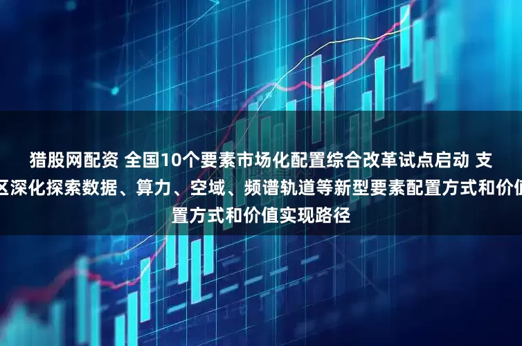 猎股网配资 全国10个要素市场化配置综合改革试点启动 支持试点地区深化探索数据、算力、空域、频谱轨道等新型要素配置方式和价值实现路径
