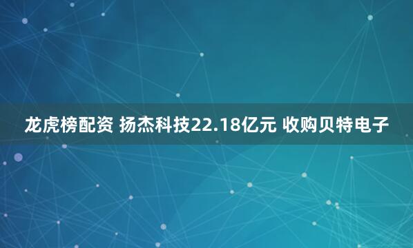 龙虎榜配资 扬杰科技22.18亿元 收购贝特电子