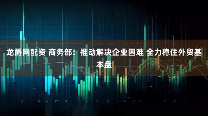 龙爵网配资 商务部：推动解决企业困难 全力稳住外贸基本盘