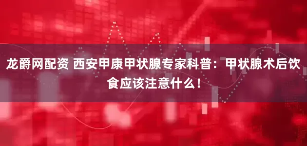 龙爵网配资 西安甲康甲状腺专家科普：甲状腺术后饮食应该注意什么！