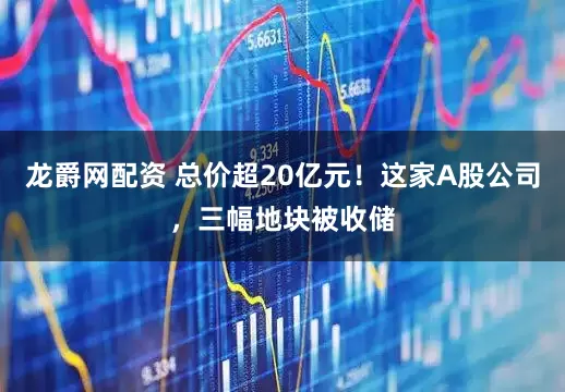 龙爵网配资 总价超20亿元！这家A股公司，三幅地块被收储