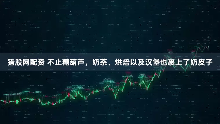 猎股网配资 不止糖葫芦，奶茶、烘焙以及汉堡也裹上了奶皮子