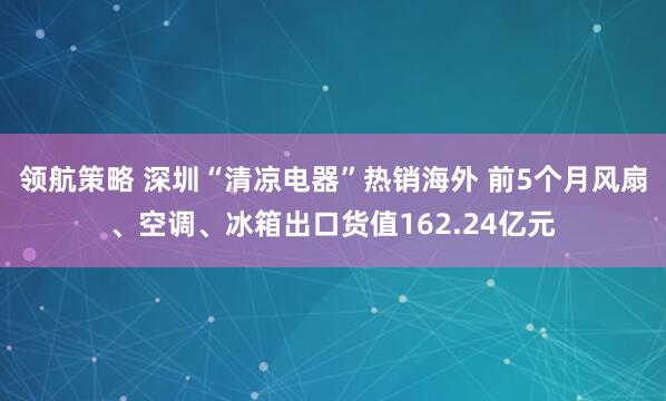领航策略 深圳“清凉电器”热销海外 前5个月风扇、空调、冰箱出口货值162.24亿元