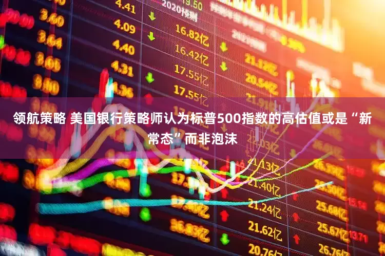 领航策略 美国银行策略师认为标普500指数的高估值或是“新常态”而非泡沫