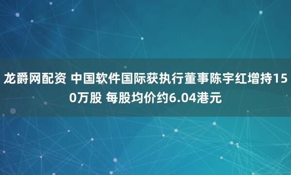 龙爵网配资 中国软件国际获执行董事陈宇红增持150万股 每股均价约6.04港元